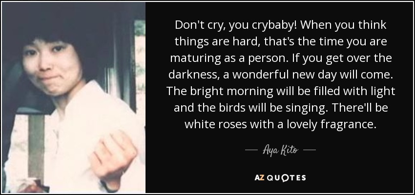 Don't cry, you crybaby! When you think things are hard, that's the time you are maturing as a person. If you get over the darkness, a wonderful new day will come. The bright morning will be filled with light and the birds will be singing . There'll be white roses with a lovely fragrance. - Aya Kito