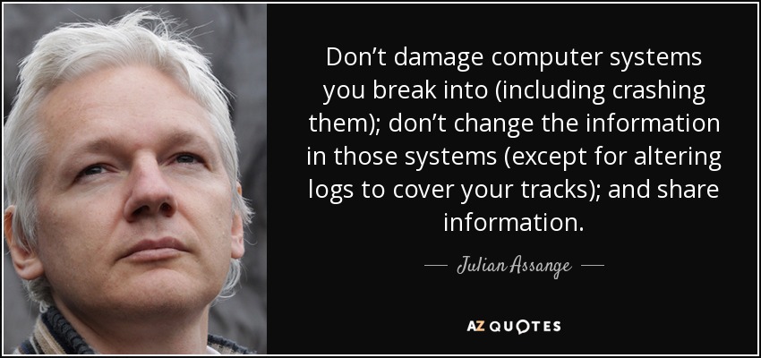 Don’t damage computer systems you break into (including crashing them); don’t change the information in those systems (except for altering logs to cover your tracks); and share information. - Julian Assange