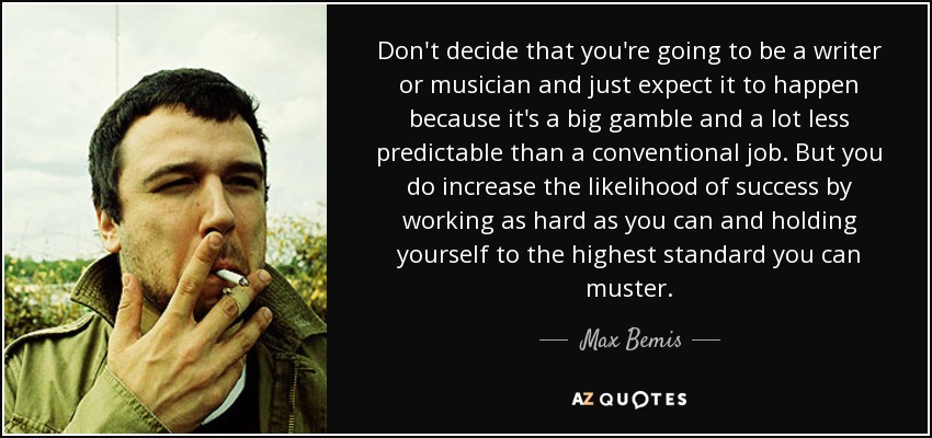 Don't decide that you're going to be a writer or musician and just expect it to happen because it's a big gamble and a lot less predictable than a conventional job. But you do increase the likelihood of success by working as hard as you can and holding yourself to the highest standard you can muster. - Max Bemis