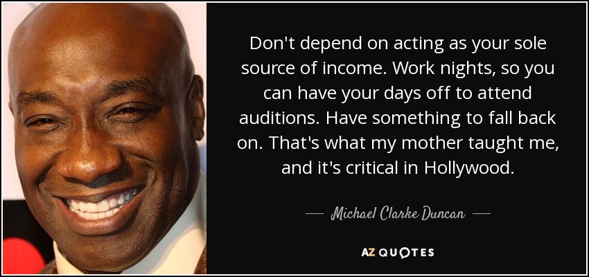 Don't depend on acting as your sole source of income. Work nights, so you can have your days off to attend auditions. Have something to fall back on. That's what my mother taught me, and it's critical in Hollywood. - Michael Clarke Duncan