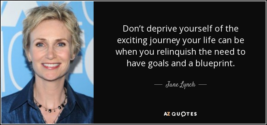 Don’t deprive yourself of the exciting journey your life can be when you relinquish the need to have goals and a blueprint. - Jane Lynch