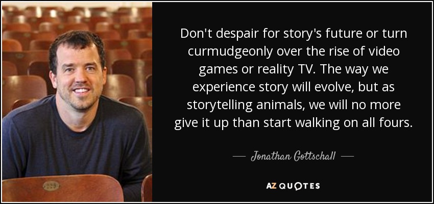 Don't despair for story's future or turn curmudgeonly over the rise of video games or reality TV. The way we experience story will evolve, but as storytelling animals, we will no more give it up than start walking on all fours. - Jonathan Gottschall