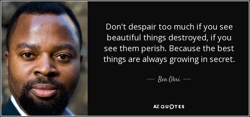 Don't despair too much if you see beautiful things destroyed, if you see them perish. Because the best things are always growing in secret. - Ben Okri