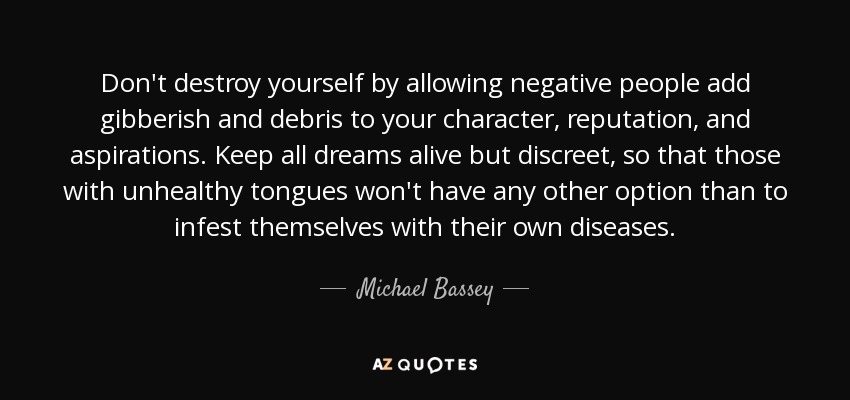 Don't destroy yourself by allowing negative people add gibberish and debris to your character, reputation, and aspirations. Keep all dreams alive but discreet, so that those with unhealthy tongues won't have any other option than to infest themselves with their own diseases. - Michael Bassey