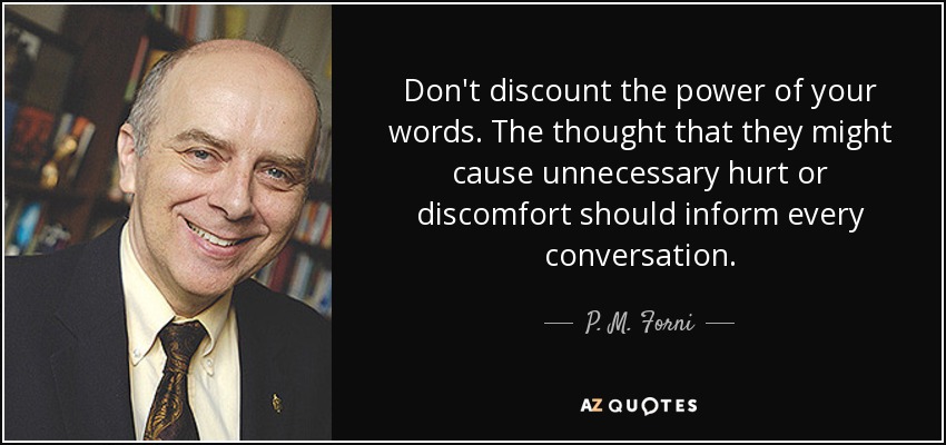 Don't discount the power of your words. The thought that they might cause unnecessary hurt or discomfort should inform every conversation. - P. M. Forni