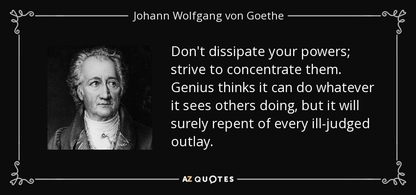 Don't dissipate your powers; strive to concentrate them. Genius thinks it can do whatever it sees others doing, but it will surely repent of every ill-judged outlay. - Johann Wolfgang von Goethe