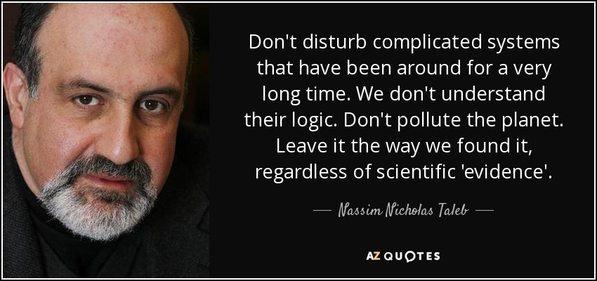 Don't disturb complicated systems that have been around for a very long time. We don't understand their logic. Don't pollute the planet. Leave it the way we found it, regardless of scientific 'evidence'. - Nassim Nicholas Taleb
