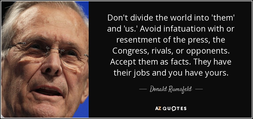 Don't divide the world into 'them' and 'us.' Avoid infatuation with or resentment of the press, the Congress, rivals, or opponents. Accept them as facts. They have their jobs and you have yours. - Donald Rumsfeld