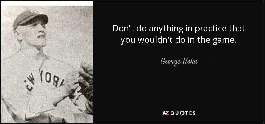 Don't do anything in practice that you wouldn't do in the game. - George Halas