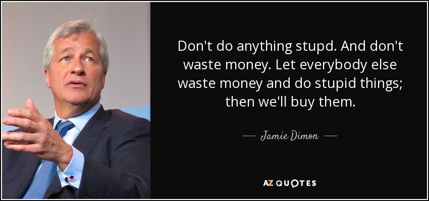 Don't do anything stupd. And don't waste money. Let everybody else waste money and do stupid things; then we'll buy them. - Jamie Dimon