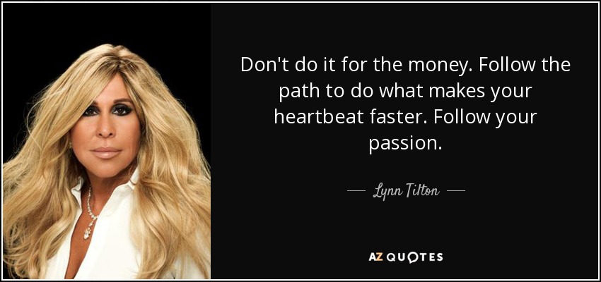 Don't do it for the money. Follow the path to do what makes your heartbeat faster. Follow your passion. - Lynn Tilton