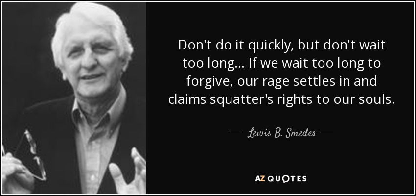 Don't do it quickly, but don't wait too long... If we wait too long to forgive, our rage settles in and claims squatter's rights to our souls. - Lewis B. Smedes