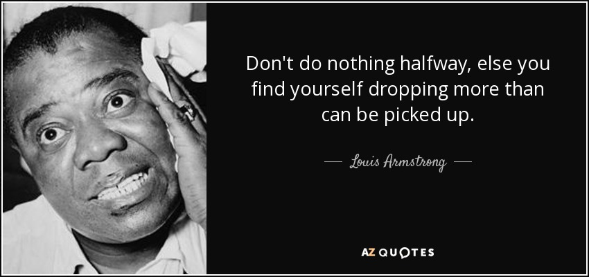 Don't do nothing halfway, else you find yourself dropping more than can be picked up. - Louis Armstrong