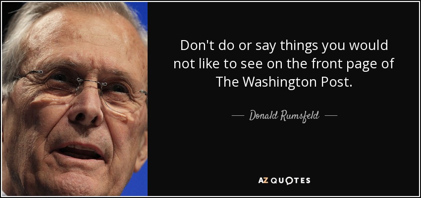 Don't do or say things you would not like to see on the front page of The Washington Post. - Donald Rumsfeld