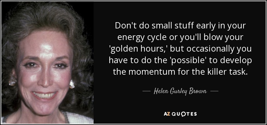 Don't do small stuff early in your energy cycle or you'll blow your 'golden hours,' but occasionally you have to do the 'possible' to develop the momentum for the killer task. - Helen Gurley Brown