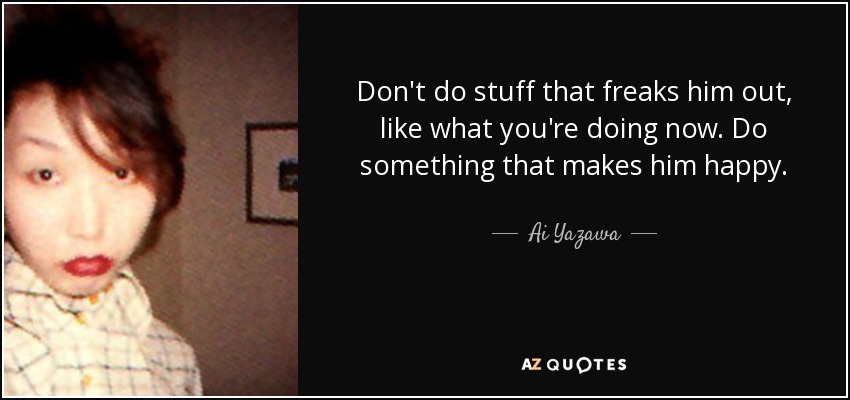 Don't do stuff that freaks him out, like what you're doing now. Do something that makes him happy. - Ai Yazawa