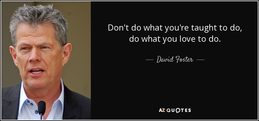 Don't do what you're taught to do, do what you love to do. - David Foster