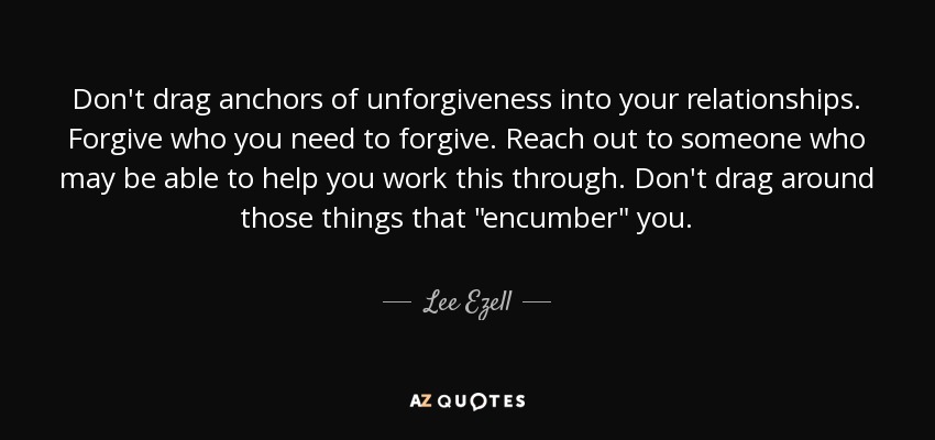 Don't drag anchors of unforgiveness into your relationships. Forgive who you need to forgive. Reach out to someone who may be able to help you work this through. Don't drag around those things that 