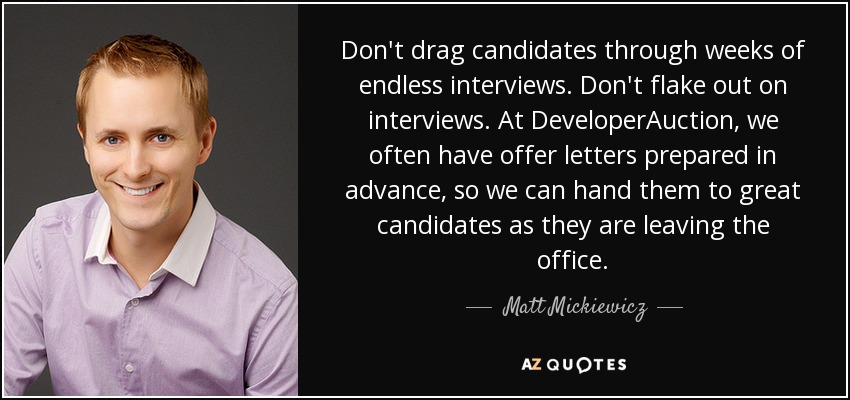 Don't drag candidates through weeks of endless interviews. Don't flake out on interviews. At DeveloperAuction, we often have offer letters prepared in advance, so we can hand them to great candidates as they are leaving the office. - Matt Mickiewicz