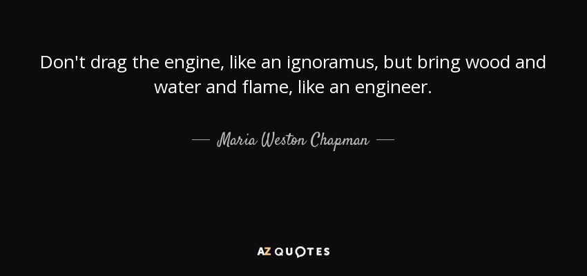 Don't drag the engine, like an ignoramus, but bring wood and water and flame, like an engineer. - Maria Weston Chapman