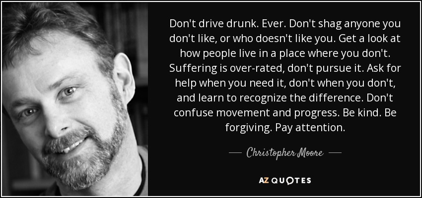Don't drive drunk. Ever. Don't shag anyone you don't like, or who doesn't like you. Get a look at how people live in a place where you don't. Suffering is over-rated, don't pursue it. Ask for help when you need it, don't when you don't, and learn to recognize the difference. Don't confuse movement and progress. Be kind. Be forgiving. Pay attention. - Christopher Moore