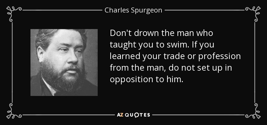 Don't drown the man who taught you to swim. If you learned your trade or profession from the man, do not set up in opposition to him. - Charles Spurgeon