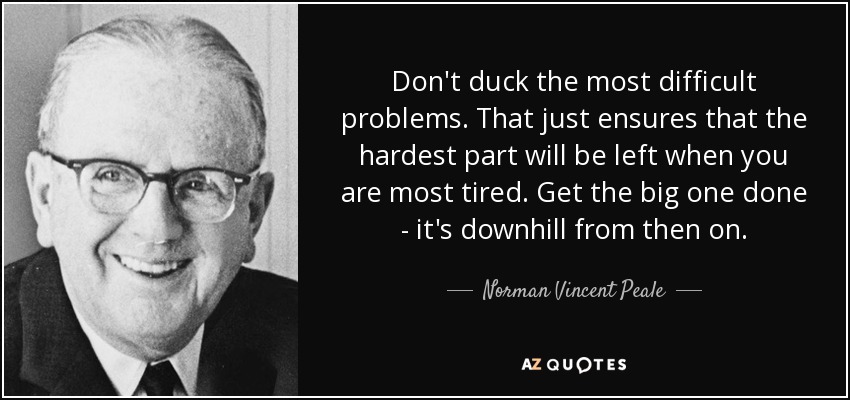 Don't duck the most difficult problems. That just ensures that the hardest part will be left when you are most tired. Get the big one done - it's downhill from then on. - Norman Vincent Peale
