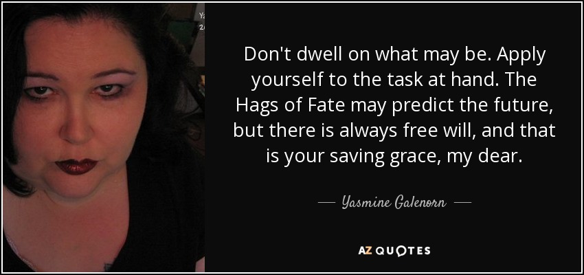 Don't dwell on what may be. Apply yourself to the task at hand. The Hags of Fate may predict the future, but there is always free will, and that is your saving grace, my dear. - Yasmine Galenorn