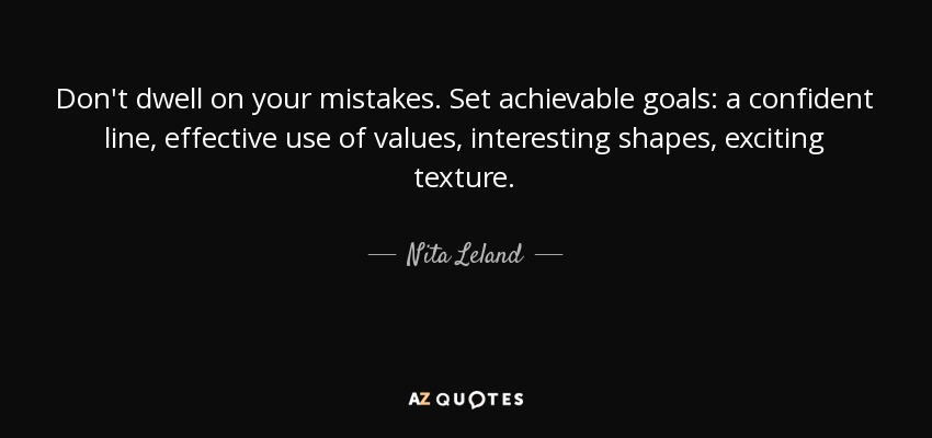 Don't dwell on your mistakes. Set achievable goals: a confident line, effective use of values, interesting shapes, exciting texture. - Nita Leland