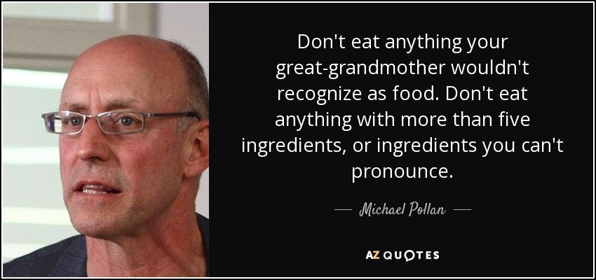 Don't eat anything your great-grandmother wouldn't recognize as food. Don't eat anything with more than five ingredients, or ingredients you can't pronounce. - Michael Pollan