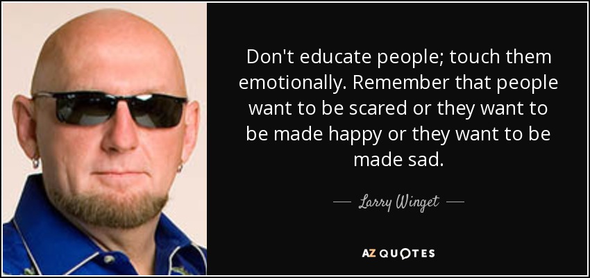 Don't educate people; touch them emotionally. Remember that people want to be scared or they want to be made happy or they want to be made sad. - Larry Winget