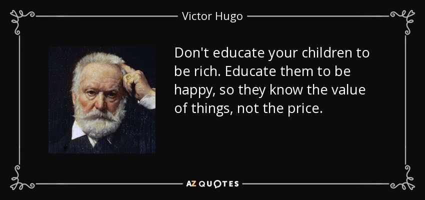 Don't educate your children to be rich. Educate them to be happy, so they know the value of things, not the price. - Victor Hugo