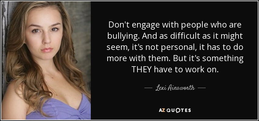 Don't engage with people who are bullying. And as difficult as it might seem, it's not personal, it has to do more with them. But it's something THEY have to work on. - Lexi Ainsworth