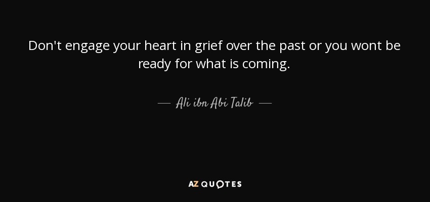 Don't engage your heart in grief over the past or you wont be ready for what is coming. - Ali ibn Abi Talib