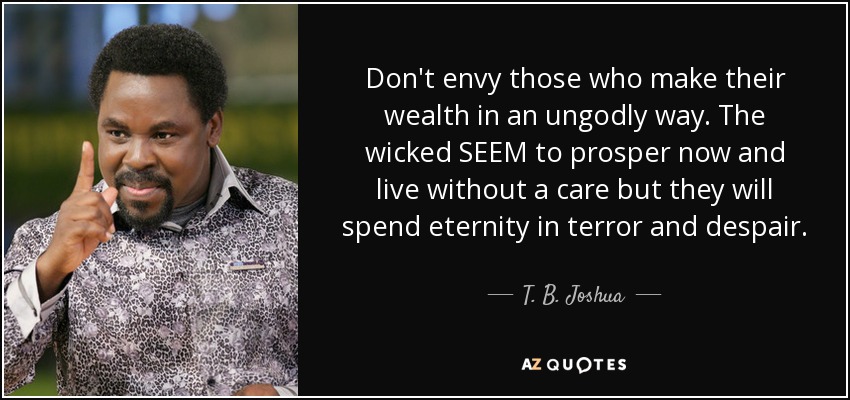 Don't envy those who make their wealth in an ungodly way. The wicked SEEM to prosper now and live without a care but they will spend eternity in terror and despair. - T. B. Joshua