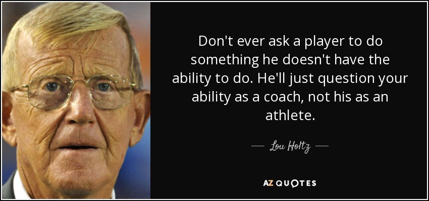 Don't ever ask a player to do something he doesn't have the ability to do. He'll just question your ability as a coach, not his as an athlete. - Lou Holtz