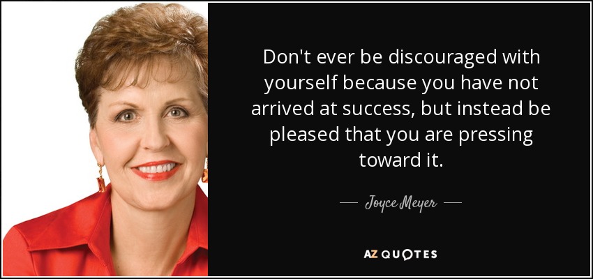 Don't ever be discouraged with yourself because you have not arrived at success, but instead be pleased that you are pressing toward it. - Joyce Meyer
