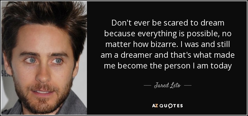 Don't ever be scared to dream because everything is possible, no matter how bizarre. I was and still am a dreamer and that's what made me become the person I am today - Jared Leto