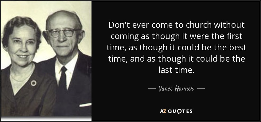 Don't ever come to church without coming as though it were the first time, as though it could be the best time, and as though it could be the last time. - Vance Havner