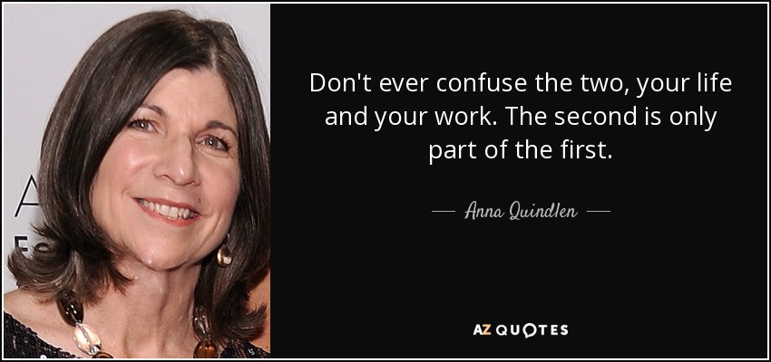 Don't ever confuse the two, your life and your work. The second is only part of the first. - Anna Quindlen