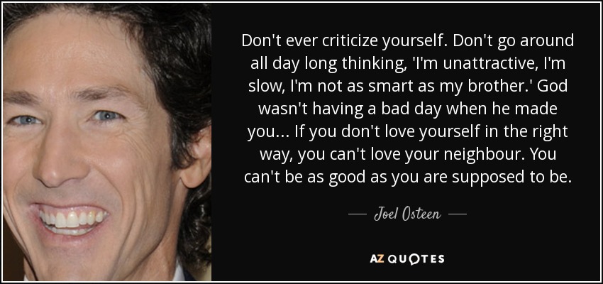 Don't ever criticize yourself. Don't go around all day long thinking, 'I'm unattractive, I'm slow, I'm not as smart as my brother.' God wasn't having a bad day when he made you... If you don't love yourself in the right way, you can't love your neighbour. You can't be as good as you are supposed to be. - Joel Osteen