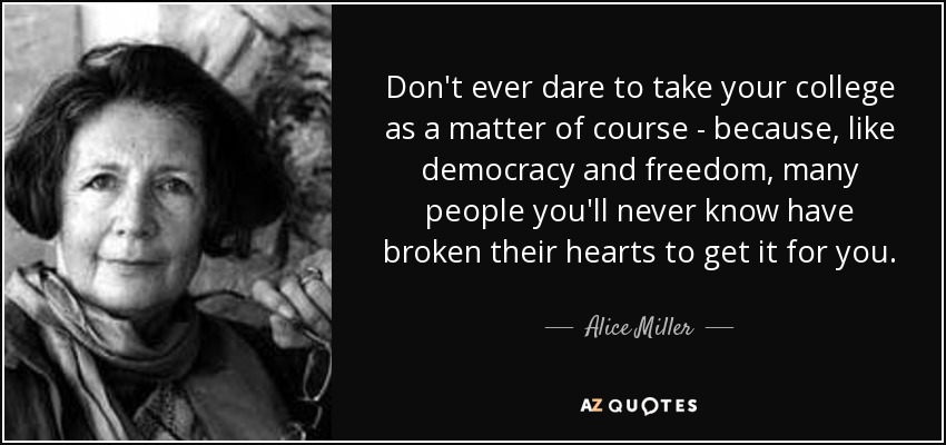 Don't ever dare to take your college as a matter of course - because, like democracy and freedom, many people you'll never know have broken their hearts to get it for you. - Alice Miller