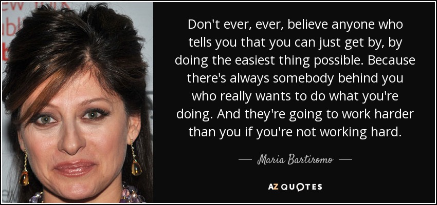 Don't ever, ever, believe anyone who tells you that you can just get by, by doing the easiest thing possible. Because there's always somebody behind you who really wants to do what you're doing. And they're going to work harder than you if you're not working hard. - Maria Bartiromo