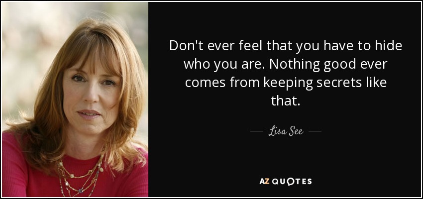 Don't ever feel that you have to hide who you are. Nothing good ever comes from keeping secrets like that. - Lisa See