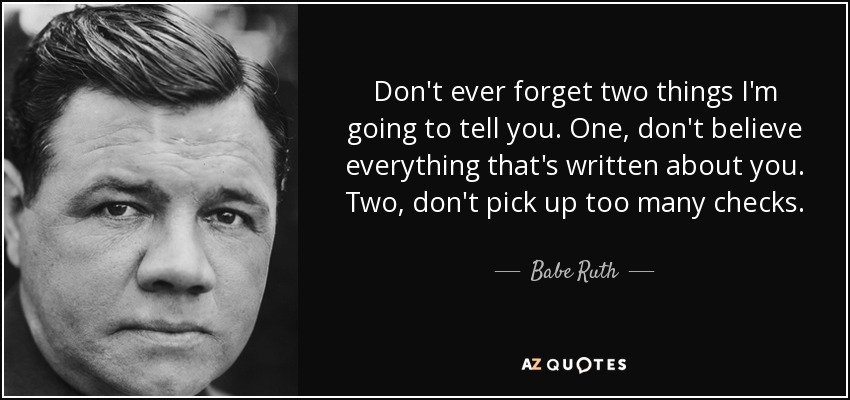 Don't ever forget two things I'm going to tell you. One, don't believe everything that's written about you. Two, don't pick up too many checks. - Babe Ruth