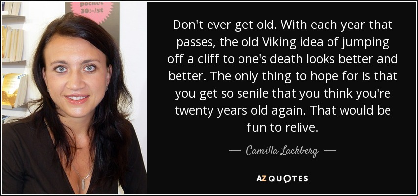 Don't ever get old. With each year that passes, the old Viking idea of jumping off a cliff to one's death looks better and better. The only thing to hope for is that you get so senile that you think you're twenty years old again. That would be fun to relive. - Camilla Lackberg