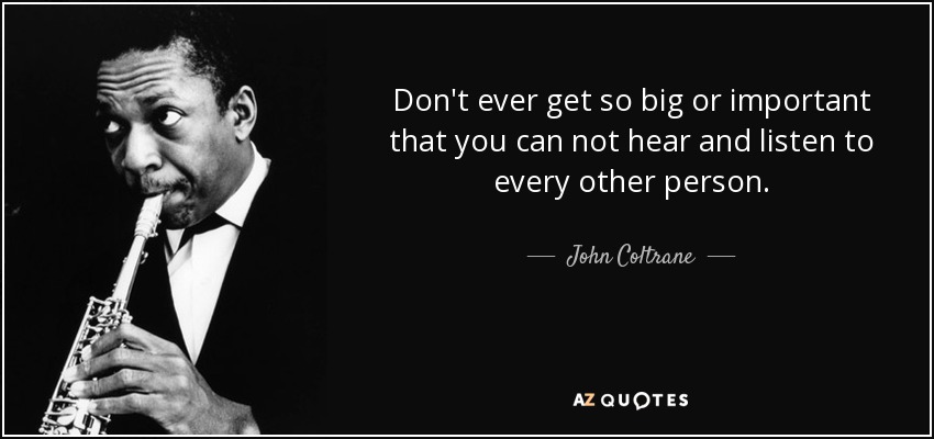 Don't ever get so big or important that you can not hear and listen to every other person. - John Coltrane
