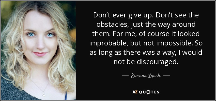 Don’t ever give up. Don’t see the obstacles, just the way around them. For me, of course it looked improbable, but not impossible. So as long as there was a way, I would not be discouraged. - Evanna Lynch