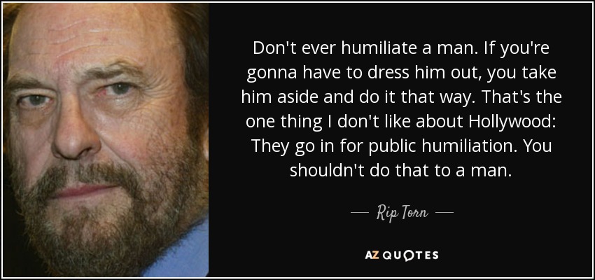 Don't ever humiliate a man. If you're gonna have to dress him out, you take him aside and do it that way. That's the one thing I don't like about Hollywood: They go in for public humiliation. You shouldn't do that to a man. - Rip Torn