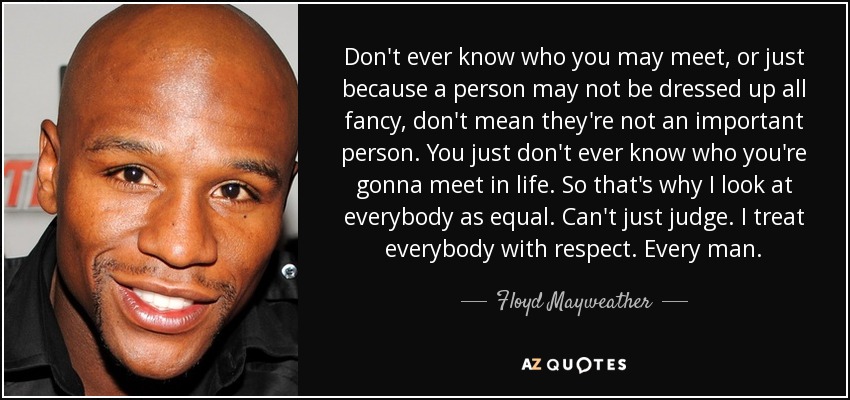 Don't ever know who you may meet, or just because a person may not be dressed up all fancy, don't mean they're not an important person. You just don't ever know who you're gonna meet in life. So that's why I look at everybody as equal. Can't just judge. I treat everybody with respect. Every man. - Floyd Mayweather, Jr.